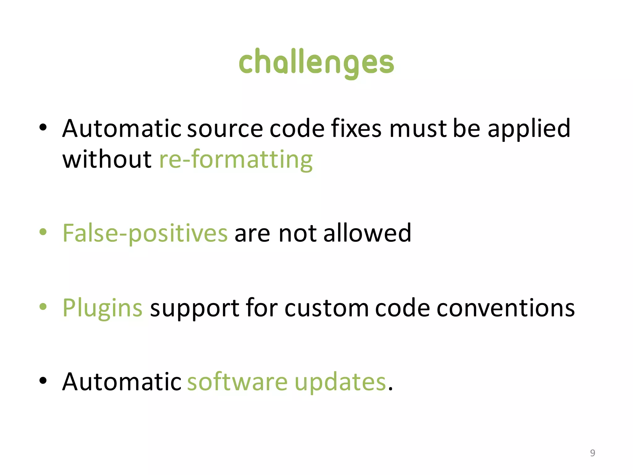 challenges • Automatic  source  code  fixes  must  be  applied   without  re-­‐formatting • False-­‐positives are  not  allowed • Plugins support  for  custom  code  conventions • Automatic  software  updates. 9 