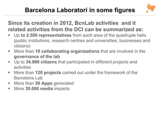 Barcelona Laboratori in some figures
Since its creation in 2012, BcnLab activities and it
related activities from the DCI can be summarized as:
 Up to 2.500 representatives from each area of the quadruple helix
(public institutions, research centres and universities, businesses and
citizens)
 More than 10 collaborating organizations that are involved in the
governance of the lab
 Up to 34.000 citizens that participated in different projects and
activities
 More than 120 projects carried out under the framework of the
Barcelona Lab
 More than 50 Apps generated
 More 30.000 media impacts
 
