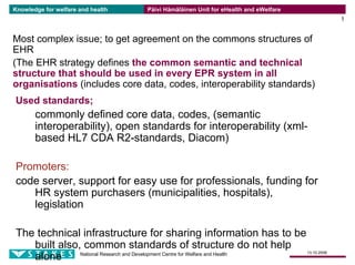 Knowledge for welfare and health   Päivi Hämäläinen Unit for eHealth and eWelfare
                                                                                                 1


Most complex issue; to get agreement on the commons structures of
EHR
(The EHR strategy defines the common semantic and technical
structure that should be used in every EPR system in all
organisations (includes core data, codes, interoperability standards)
Used standards;
       commonly defined core data, codes, (semantic
       interoperability), open standards for interoperability (xml-
       based HL7 CDA R2-standards, Diacom)

Promoters:
code server, support for easy use for professionals, funding for
   HR system purchasers (municipalities, hospitals),
   legislation

The technical infrastructure for sharing information has to be
   built also, common standards of structure do not help
                                                                                    13.10.2006
   alone      National Research and Development Centre for Welfare and Health
 