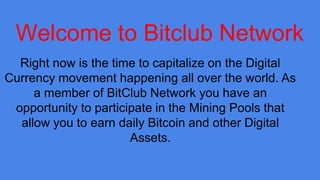 Welcome to Bitclub Network
Right now is the time to capitalize on the Digital
Currency movement happening all over the world. As
a member of BitClub Network you have an
opportunity to participate in the Mining Pools that
allow you to earn daily Bitcoin and other Digital
Assets.
 