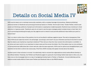 Details on Social Media IV
BCN must be wary not to overload community members, with a constant barrage of promotions. Balance publishing
personal stories on Facebook and pursuing promotional tactics on Twitter. Borow said it best, "Unlike Twitter, where most
people are following a plethora of people and information is passing by at lightning speed, Facebook has a tendency to draw
attention to ‘spammy posts.’ Facebook users do not want to see the same message posted multiple times in their feed. So if
you’re promoting something through your fan page be sure to reword it and provide additional value before you post it a
second time."

Yes, it is vital to inform fans of the positive, but do not be afraid to address negative issues. The web is transparent; Free
Form BCN should make this work to its advantage. Launching a new show? Let your followers and fans be the ﬁrst to know.
Has the station just reached an important milestone? Then tell your fans the very moment the information is certiﬁed. In
an online and open world it is so important to share news and the sooner the better. But if the station has run into problems
or having technical difﬁculties like a down web site, take the same approach. BCN must be upfront and straightforward, and
therefore be the ﬁrst to inform the community. Free Form BCN's honesty will speak volumes about the station.


Another point is that inclusion is crucial. It is absolutely vital to connect the organizations social media efforts directly to
the ofﬁcial website. Presently, the Twitter and Facebook pages do a good job of providing visible links back to wbcn.com, but
then once on the homepage there is no way of navigating directly back to Twitter or Facebook. It would deﬁnitely aid the
station's social media efforts if there were Twitter and Facebook links on the WBCN website.



                                                                                                                                   16
 