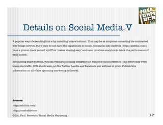 Details on Social Media V
A popular way of executing this is by installing "share buttons". This may be as simple as contacting the contracted
web design service, but if they do not have the capabilities in house, companies like AddThis (http://addthis.com/)
have a proven track record. AddThis "makes sharing easy" and even provides analytics to track the performance of
each button.

By utilizing share buttons, you can readily and easily integrate the station's online presence. This effort may even
boost site trafﬁc. BCN should also put the Twitter handle and Facebook web address in print. Publish this
information on all of the upcoming marketing collateral.




Sources:

http://addthis.com/

http://mashable.com

Gillin, Paul. Secrets of Social Media Marketing                                                                        17
 