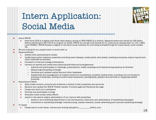 Intern Application:
       Social Media
!   About WBCN
     !    Free Form BCN is a digital-only Rock radio station airing on WBZ-FMHD-2 in Boston, Massachusetts and owned by CBS Radio.
          Before switching to 98.5 HD-2 on August 12, 2009, WBCN ran its last rock format for 41 years as an analog radio on 104.1 MHz
          (now WBMX). WBCN became a legend in the Rock music industry for providing a breakthrough for many bands, most notable
          U2.
!   We are looking for an unpaid intern to work with us
!   Responsibilities
     !    Assists with administrative duties
     !    Drafts basic public relations materials including news releases, media alerts, fact sheets, meeting summaries, status reports and
          other materials as directed
     !    Outreach to local and college publications
     !    Carries out special and media even planning activities and arrangements
             • Attends and participates in meetings, presentations, trafﬁc meetings and brainstorming sessions as directed
             • Measuring/evaluating coverage
             • Develops and updates media lists and other databases
             • Assists with the management of outside vendors to successfully complete outside work, including, but not limited to
                 printing of materials, renting of audio/visual equipment, photography, graphic arts services or supplying needed
                 products
!   Requirement Skills
     !    Help create content, promote and publicize a variety of web properties and accounts
     !    Monitor and update the WBCN Twitter handle, Youtube page and Facebook fan page
     !    Create and send out e-newletters
     !    Develop and participate in blogs
     !    Evaluate online social media efforts
     !    Assist in the search engine optimization of our various web properties
             • Assist in the marketing department in the development, execution and optimization of marketing campaigns
             • Contribute to marketing strategy: brainstorming, market research, social networking and internet marketing strategy
!   To Apply
     !    Please send a cover letter, resume and writing samples to ___________@wbcn.com
                                                                                                                                        18
 