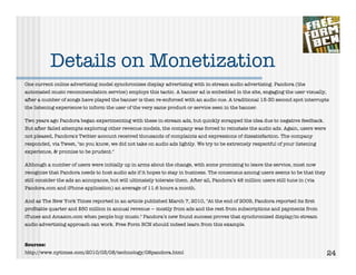 Details on Monetization
One current online advertising model synchronizes display advertising with in-stream audio advertising. Pandora (the
automated music recommendation service) employs this tactic. A banner ad is embedded in the site, engaging the user visually,
after a number of songs have played the banner is then re-enforced with an audio cue. A traditional 15-30 second spot interrupts
the listening experience to inform the user of the very same product or service seen in the banner.

Two years ago Pandora began experimenting with these in-stream ads, but quickly scrapped the idea due to negative feedback.
But after failed attempts exploring other revenue models, the company was forced to reinstate the audio ads. Again, users were
not pleased, Pandora's Twitter account received thousands of complaints and expressions of dissatisfaction. The company
responded, via Tweet, "so you know, we did not take on audio ads lightly. We try to be extremely respectful of your listening
experience, & promise to be prudent."

Although a number of users were initially up in arms about the change, with some promising to leave the service, most now
recognize that Pandora needs to host audio ads if it hopes to stay in business. The consensus among users seems to be that they
still consider the ads an annoyance, but will ultimately tolerate them. After all, Pandora’s 48 million users still tune in (via
Pandora.com and iPhone application) an average of 11.6 hours a month.

And as The New York Times reported in an article published March 7, 2010, "At the end of 2009, Pandora reported its ﬁrst
proﬁtable quarter and $50 million in annual revenue — mostly from ads and the rest from subscriptions and payments from
iTunes and Amazon.com when people buy music." Pandora’s new found success proves that synchronized display/in-stream
audio advertising approach can work. Free Form BCN should indeed learn from this example.



Sources:
http://www.nytimes.com/2010/03/08/technology/08pandora.html                                                                        24
 
