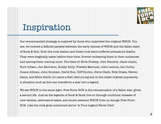 Inspiration
Our recommended strategy is inspired by those who inspirited the original WBCN. You
see, we noticed a deﬁnite parallel between the early demise of WBCN and the fallen stars
of Rock & Roll. Both the rock station and these rock stars suffered premature deaths.
They were tragically taken before their time, forever endearing them to their audiences
and leaving them craving more. The likes of: Elvis Presley, Jimi Hendrix, Janis Joplin,
Kurt Cobain, Jim Morrison, Buddy Holly, Freddie Mercury, John Lennon, Ian Curtis,
Duane Allman, John Bonham, David Box, Cliff Burton, Steve Clark, Nick Drake, Steven
Gains, and Elliot Smith (to name a few) died young and in the midst of great popularity.
A situation such as this can transform a star into a legend.

We see WBCN in the same light. Free Form BCN is the reincarnation of a fallen star, given
a second life. Just as the legends of Rock & Rock live on through continual releases of
new rarities, alternative takes, and studio sessions WBCN lives on though Free Form
BCN. Like the rock gods mentioned above "A True Legend Never Dies".


                                                                                            4
 