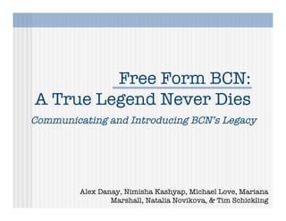 Free Form BCN:
A True Legend Never Dies
Communicating and Introducing BCN’s Legacy




         Alex Danay, Nimisha Kashyap, Michael Love, Mariana
                 Marshall, Natalia Novikova, & Tim Schickling
 