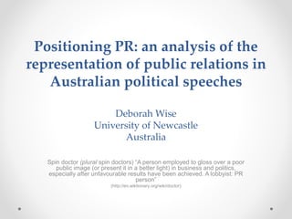 Positioning PR: an analysis of the
representation of public relations in
Australian political speeches
Deborah Wise
University of Newcastle
Australia
Spin doctor (plural spin doctors) “A person employed to gloss over a poor
public image (or present it in a better light) in business and politics,
especially after unfavourable results have been achieved. A lobbyist: PR
person”
(http://en.wiktionary.org/wiki/doctor)
 