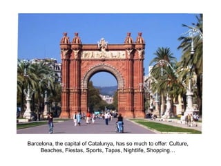 Barcelona, the capital of Catalunya, has so much to offer: Culture, Beaches, Fiestas, Sports, Tapas, Nightlife, Shopping… 