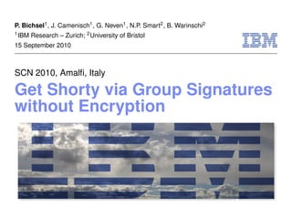 P. Bichsel1 , J. Camenisch1 , G. Neven1 , N.P. Smart2 , B. Warinschi2
1 IBM   Research – Zurich; 2 University of Bristol
15 September 2010



SCN 2010, Amalﬁ, Italy

Get Shorty via Group Signatures
without Encryption
 