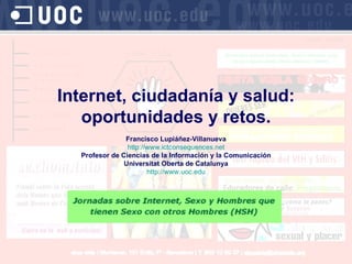Internet, ciudadanía y salud: oportunidades y retos. Francisco Lupiáñez-Villanueva http://www.ictconsequences.net Profesor de Ciencias de la Informaci ón y la Comunicación Universitat Oberta de Catalunya http://www.uoc.edu 