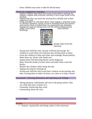 - Some children may want to take the blocks home
Classroom management strategies:
- Explain children what they have to do clearly before starting; for
instance, explain that everyone will have a turn to get closer to the
mockup
- Explain that they can touch the mockup but carefully and in their
respective turns.
- Using strategies to calm them down: start singing a song they know
to call their attention, saying “if you’re listening touch your (nose)”
and wait for them to realize they are expected to pay attention,
singing the song for sitting down (all the children sitting down),
using a voice level chart like the
following:
(image taken from the
Internet)
- Giving each child the same amount of blocks (encourage the
children to count them out loud) but also inviting them to share
- Invite the children to help each other and exchange blocks politely.
Make them say ‘please’ and ‘thank you’.
- Explain them that throwing blocks can be dangerous
- Show them the model you have done and make them count the
blocks.
- Monitor the children while doing the task
- Singing the song for cleaning up
- Giving each child the time to put their creation on the mockup and
then, inviting them to either sit down on a chair or to help a friend
Assessment: collecting information and reporting your findings
- Asking questions individually and also to the group (where they
are, what they have created, etc.)
- Constantly monitoring they work
- Commenting about the class
Lesson stages:
Routine
 Purpose: saying hello and taking a place in the classroom
 