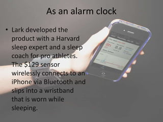 As an alarm clock
• Lark developed the
product with a Harvard
sleep expert and a sleep
coach for pro athletes.
The $129 sensor
wirelessly connects to an
iPhone via Bluetooth and
slips into a wristband
that is worn while
sleeping.
 