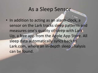 As a Sleep Sensor
• In addition to acting as an alarm clock, a
sensor on the Lark tracks sleep patterns and
measures one's quality of sleep with Lark
Up, a free app from the Apple App Store. All
sleep data automatically syncs back to
Lark.com, where an in-depth sleep analysis
can be found.
 