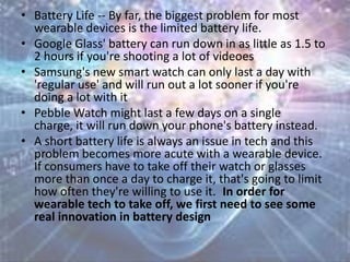 • Battery Life -- By far, the biggest problem for most
wearable devices is the limited battery life.
• Google Glass' battery can run down in as little as 1.5 to
2 hours if you're shooting a lot of videoes
• Samsung's new smart watch can only last a day with
'regular use' and will run out a lot sooner if you're
doing a lot with it
• Pebble Watch might last a few days on a single
charge, it will run down your phone's battery instead.
• A short battery life is always an issue in tech and this
problem becomes more acute with a wearable device.
If consumers have to take off their watch or glasses
more than once a day to charge it, that's going to limit
how often they're willing to use it. In order for
wearable tech to take off, we first need to see some
real innovation in battery design
 