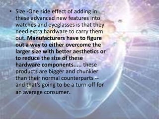 • Size -One side effect of adding in
these advanced new features into
watches and eyeglasses is that they
need extra hardware to carry them
out. Manufacturers have to figure
out a way to either overcome the
larger size with better aesthetics or
to reduce the size of these
hardware components..... these
products are bigger and chunkier
than their normal counterparts --
and that's going to be a turn-off for
an average consumer.
 