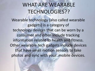 WHAT ARE WEARABLE
TECHNOLOGIES??
Wearable technology (also called wearable
gadgets) is a category of
technology devices that can be worn by a
consumer and often include tracking
information related to health and fitness.
Other wearable tech gadgets include devices
that have small motion sensors to take
photos and sync with your mobile devices.
 