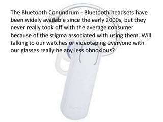 The Bluetooth Conundrum - Bluetooth headsets have
been widely available since the early 2000s, but they
never really took off with the average consumer
because of the stigma associated with using them. Will
talking to our watches or videotaping everyone with
our glasses really be any less obnoxious?
 