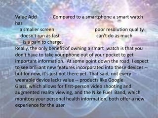 Value Add - Compared to a smartphone a smart watch
has
a smaller screen poor resolution quality
doesn't run as fast can't do as much
is a pain to charge.
Really, the only benefit of owning a smart watch is that you
don't have to take your phone out of your pocket to get
important information. At some point down the road, I expect
to see brilliant new features incorporated into these devices --
but for now, it's just not there yet. That said, not every
wearable device lacks value -- products like Google
Glass, which allows for first-person video shooting and
augmented reality viewing, and the Nike Fuel Band, which
monitors your personal health information, both offer a new
experience for the user
 