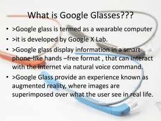 What is Google Glasses???
• >Google glass is termed as a wearable computer
• >it is developed by Google X Lab.
• >Google glass display information in a smart
phone-like hands –free format , that can interact
with the internet via natural voice command.
• >Google Glass provide an experience known as
augmented reality, where images are
superimposed over what the user see in real life.
 
