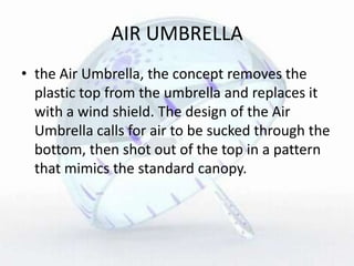 AIR UMBRELLA
• the Air Umbrella, the concept removes the
plastic top from the umbrella and replaces it
with a wind shield. The design of the Air
Umbrella calls for air to be sucked through the
bottom, then shot out of the top in a pattern
that mimics the standard canopy.
 
