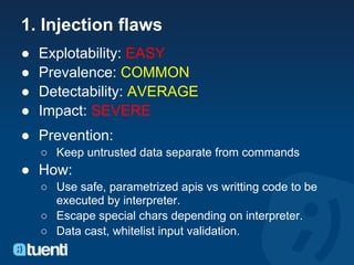 1. Injection flaws
●   Explotability: EASY
●   Prevalence: COMMON
●   Detectability: AVERAGE
●   Impact: SEVERE
● Prevention:
    ○ Keep untrusted data separate from commands
● How:
    ○ Use safe, parametrized apis vs writting code to be
      executed by interpreter.
    ○ Escape special chars depending on interpreter.
    ○ Data cast, whitelist input validation.
 