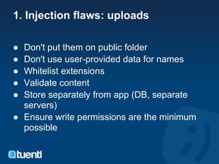 1. Injection flaws: uploads

● Don't put them on public folder
● Don't use user-provided data for names
● Whitelist extensions
● Validate content
● Store separately from app (DB, separate
  servers)
● Ensure write permissions are the minimum
  possible
 