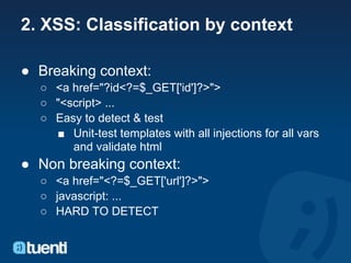 2. XSS: Classification by context

● Breaking context:
  ○ <a href="?id<?=$_GET['id']?>">
  ○ "<script> ...
  ○ Easy to detect & test
    ■ Unit-test templates with all injections for all vars
       and validate html
● Non breaking context:
  ○ <a href="<?=$_GET['url']?>">
  ○ javascript: ...
  ○ HARD TO DETECT
 