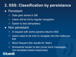 2. XSS: Classification by persistance
● Persistant
  ○ Data gets stored in DB
  ○ Users will be hit by regular navigation
  ○ Easier to test (templates)
● Non persistant
  ○ A request with some params returns XSS
  ○ Users need to be trick to navigate into the malicious
      link
   ○ More frequent (No results for 'blah')
   ○ Somewhat harder to test (cover error messages,
      non-template based responses)
 