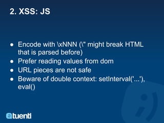 2. XSS: JS


● Encode with xNNN (" might break HTML
  that is parsed before)
● Prefer reading values from dom
● URL pieces are not safe
● Beware of double context: setInterval('...'),
  eval()
 