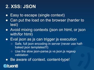 2. XSS: JSON
● Easy to escape (single context)
● Can put the load on the browser (harder to
  test)
● Avoid mixing contexts (json on html, or json
  with/for html)
● Eval json as js can trigger js execution
  ○ Safe, full json encoding in server (never use half-
    baked json templates!!!)
  ○ Use the slow json-parse.js vs json.js regexp
    validation
● Be aware of context. content-type!
 
