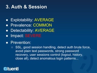 3. Auth & Session

●   Explotability: AVERAGE
●   Prevalence: COMMON
●   Detectability: AVERAGE
●   Impact: SEVERE
● Prevention:
    ○ SSL, good session handling, detect auth brute force,
      avoid plain text passwords, strong password
      recovery, user sessions control (logout, history,
      close all), detect anomalous login patterns...
 