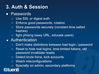 3. Auth & Session
● Passwords
    ○ Use SSL or digest auth
    ○ Enforce good passwords, rotation
    ○ Store passwords securely (constant time salted
      hashes)
    ○ fight phising (easy URL, educate users)
●   Authentication
    ○ Don't make distintions between bad login / password
    ○ Reset to hide real logins, time-limited tokens, old
      password invalidate resets
    ○ Detect brute force, lock accounts
    ○ Watch misconfigurations
    ○ Specially on admin, secondary platforms
 