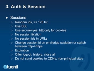3. Auth & Session

● Sessions
  ○ Random Ids, >= 128 bit
  ○ Use SSL
  ○ Use secure=yes, httponly for cookies
  ○ No session fixation
  ○ No session ids in URLs
  ○ Change session id on priviledge scalation or switch
    between http->https
  ○ Expiration
  ○ Offer logout, history, close all
  ○ Do not send cookies to CDNs, non-principal sites
 