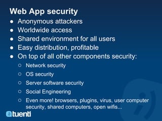 Web App security
●   Anonymous attackers
●   Worldwide access
●   Shared environment for all users
●   Easy distribution, profitable
●   On top of all other components security:
    ○ Network security
    ○ OS security
    ○ Server software security
    ○ Social Engineering
    ○ Even more! browsers, plugins, virus, user computer
       security, shared computers, open wifis...
 