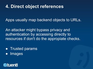 4. Direct object references

Apps usually map backend objects to URLs.

An attacker might bypass privacy and
authentication by accessing directly to
resources if don't do the appropiate checks.

● Trusted params
● Images
 