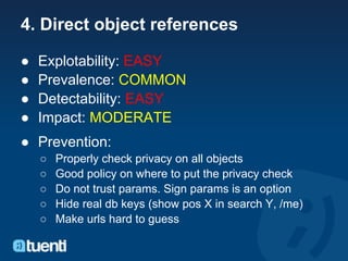 4. Direct object references

●   Explotability: EASY
●   Prevalence: COMMON
●   Detectability: EASY
●   Impact: MODERATE
● Prevention:
    ○   Properly check privacy on all objects
    ○   Good policy on where to put the privacy check
    ○   Do not trust params. Sign params is an option
    ○   Hide real db keys (show pos X in search Y, /me)
    ○   Make urls hard to guess
 