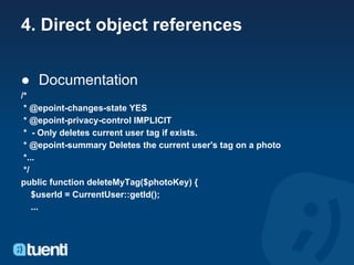 4. Direct object references


● Documentation
/*
 * @epoint-changes-state YES
 * @epoint-privacy-control IMPLICIT
 * - Only deletes current user tag if exists.
 * @epoint-summary Deletes the current user's tag on a photo
 *...
 */
public function deleteMyTag($photoKey) {
    $userId = CurrentUser::getId();
    ...
 