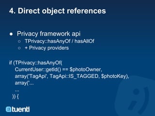 4. Direct object references

● Privacy framework api
   ○ TPrivacy::hasAnyOf / hasAllOf
   ○ + Privacy providers

if (TPrivacy::hasAnyOf(
    CurrentUser::getId() == $photoOwner,
    array('TagApi', TagApi::IS_TAGGED, $photoKey),
    array('...
    ...
  )) {
 