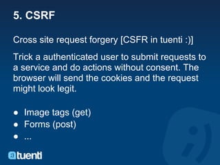 5. CSRF

Cross site request forgery [CSFR in tuenti :)]
Trick a authenticated user to submit requests to
a service and do actions without consent. The
browser will send the cookies and the request
might look legit.

● Image tags (get)
● Forms (post)
● ...
 