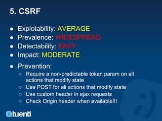 5. CSRF

●   Explotability: AVERAGE
●   Prevalence: WIDESPREAD
●   Detectability: EASY
●   Impact: MODERATE
● Prevention:
    ○ Require a non-predictable token param on all
      actions that modify state
    ○ Use POST for all actions that modify state
    ○ Use custom header in ajax requests
    ○ Check Origin header when available!!!
 