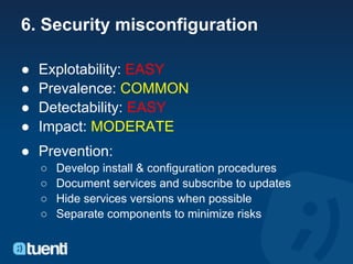 6. Security misconfiguration

●   Explotability: EASY
●   Prevalence: COMMON
●   Detectability: EASY
●   Impact: MODERATE
● Prevention:
    ○   Develop install & configuration procedures
    ○   Document services and subscribe to updates
    ○   Hide services versions when possible
    ○   Separate components to minimize risks
 