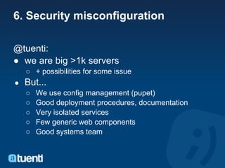 6. Security misconfiguration

@tuenti:
● we are big >1k servers
    ○ + possibilities for some issue
●   But...
    ○   We use config management (pupet)
    ○   Good deployment procedures, documentation
    ○   Very isolated services
    ○   Few generic web components
    ○   Good systems team
 