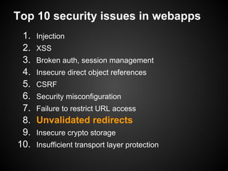Top 10 security issues in webapps
 1.   Injection
 2.   XSS
 3.   Broken auth, session management
 4.   Insecure direct object references
 5.   CSRF
 6.   Security misconfiguration
 7.   Failure to restrict URL access
 8.   Unvalidated redirects
 9.   Insecure crypto storage
10.   Insufficient transport layer protection
 