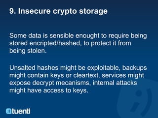 9. Insecure crypto storage


Some data is sensible enought to require being
stored encripted/hashed, to protect it from
being stolen.

Unsalted hashes might be exploitable, backups
might contain keys or cleartext, services might
expose decrypt mecanisms, internal attacks
might have access to keys.
 