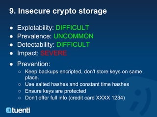 9. Insecure crypto storage

●   Explotability: DIFFICULT
●   Prevalence: UNCOMMON
●   Detectability: DIFFICULT
●   Impact: SEVERE
● Prevention:
    ○ Keep backups encripted, don't store keys on same
      place.
    ○ Use salted hashes and constant time hashes
    ○ Ensure keys are protected
    ○ Don't offer full info (credit card XXXX 1234)
 