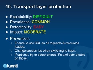 10. Transport layer protection

●   Explotability: DIFFICULT
●   Prevalence: COMMON
●   Detectability: EASY
●   Impact: MODERATE
● Prevention:
    ○ Ensure to use SSL on all requests & resources
      loaded.
    ○ Change session ids when switching to https.
    ○ If optional, try to detect shared IPs and auto-enable
      on those.
 