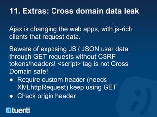 11. Extras: Cross domain data leak

Ajax is changing the web apps, with js-rich
clients that request data.
Beware of exposing JS / JSON user data
through GET requests without CSRF
tokens/headers! <script> tag is not Cross
Domain safe!
● Require custom header (needs
   XMLhttpRequest) keep using GET
● Check origin header
 