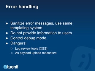 Error handling


● Sanitize error messages, use same
  templating system
● Do not provide information to users
● Control debug mode
● Dangers:
  ○ Log review tools (XSS)
  ○ As payload upload mecanism
 