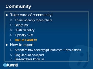 Community
● Take care of community!
  ○ Thank security researchers
  ○ Reply fast
  ○ <24h fix policy
  ○ Tipically <2h!
  ○ Hall of FAME!!!
● How to report
  ○ Standard box security@tuenti.com + dns entries
  ○ Regular user support
   ○ Researchers know us
 