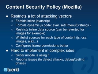 Content Security Policy (Mozilla)
● Restricts a lot of attacking vectors
   ○ Forbids inline javascript
   ○ Forbids dynamic js code: eval, setTimeout(<string>)
   ○ Restricts inline data source (can be reverted for
     images for example)
   ○ Whitelist sources for each type of content (js, css,
     images, ajax...)
   ○ Configures frame permissions better
● Hard to implement in complex sites
   ○ twitter mobile is using it
   ○ Reports issues (to detect attacks, debug/testing
     phase)
 